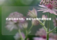 逆战乌瑞亚与鸦，黑暗与光明的激烈碰撞