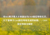 中2012男子单人十米跳台与CSGO排位等级无关，以下是基于CSGO排位等级生成的标题，，CSGO排位等级全解析