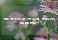 重磅！内马尔回归巴萨协议达成，红蓝军团即将再迎巨星回归？