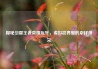 探秘明星王者荣耀账号，虚拟世界里的别样风采