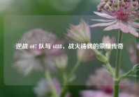 逆战 607 队与 6888，战火铸就的荣耀传奇