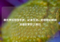 摩托罗拉拍照手机，记录生活，定格精彩瞬间及哪款更好之探讨