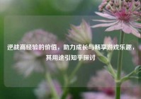 逆战高经验的价值，助力成长与畅享游戏乐趣，其用途引知乎探讨