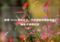 探索 STEAM 课程试点，开启创新教育新篇章，解析其课程内容