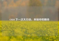 CSGO 下一次大行动，未知中的期待