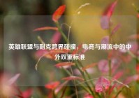 英雄联盟与耐克跨界碰撞，电竞与潮流中的中外双重标准