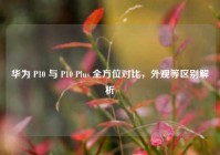 华为 P10 与 P10 Plus 全方位对比，外观等区别解析