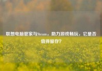 联想电脑管家与Steam，助力游戏畅玩，它是否值得留存？