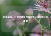 和平精英，沉浸式体验独特游戏环境与图片环境歌