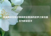 探秘柚米在和平精英职业赛场的逐梦之旅及是否为职业选手