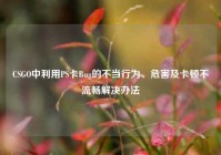 CSGO中利用PS卡Bug的不当行为、危害及卡顿不流畅解决办法