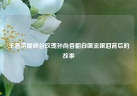 王者荣耀峡谷玫瑰孙尚香翻白眼流眼泪背后的故事
