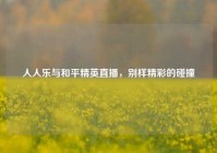 人人乐与和平精英直播，别样精彩的碰撞