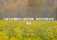 斗鱼与企鹅携手CF掀起热潮，其合并话题引发关注
