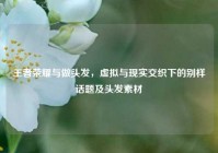 王者荣耀与做头发，虚拟与现实交织下的别样话题及头发素材