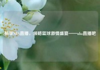 畅享NBA直播，领略篮球激情盛宴——nba直播吧