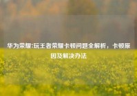 华为荣耀7玩王者荣耀卡顿问题全解析，卡顿原因及解决办法