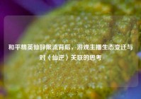 和平精英仙辞限流背后，游戏主播生态变迁与对〈仙逆〉关联的思考