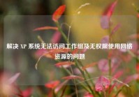 解决 XP 系统无法访问工作组及无权限使用网络资源的问题