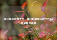 和平精英挑战大全，开启刺激多样游戏之旅，播放相关视频