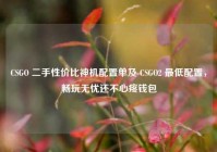 CSGO 二手性价比神机配置单及 CSGO2 最低配置，畅玩无忧还不心疼钱包