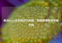 解决Steam占空间过大问题，如何清理释放电脑空间