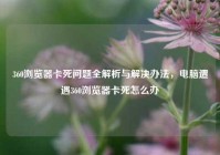 360浏览器卡死问题全解析与解决办法，电脑遭遇360浏览器卡死怎么办