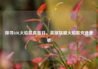 探寻LOL火焰鼠真面目，英雄联盟火焰鼠究竟是谁