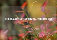 和平精英角色颜色调整攻略，如何调整深浅