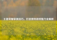 王者荣耀审美技巧，打造独特游戏魅力全解析