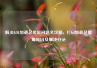 解决LOL加载总黑屏问题全攻略，打lol加载总黑屏原因及解决办法