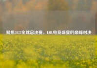 聚焦2022全球总决赛，LOL电竞盛宴的巅峰对决