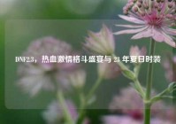 DNF2.3，热血激情格斗盛宴与 23 年夏日时装