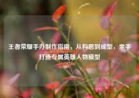 王者荣耀手办制作指南，从构思到成型，亲手打造专属英雄人物模型