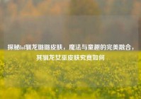 探秘lol驯龙璐璐皮肤，魔法与童趣的完美融合，其驯龙女巫皮肤究竟如何
