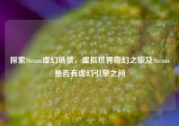 探索Steam虚幻场景，虚拟世界奇幻之旅及Steam是否有虚幻引擎之问