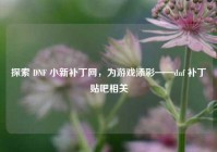 探索 DNF 小新补丁网，为游戏添彩——dnf 补丁贴吧相关