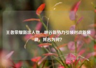 王者荣耀新出人物，峡谷新势力引领对战新风潮，其名为何？