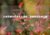 王者荣耀中的金色头像框，荣耀象征及相关图片