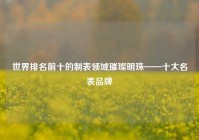 世界排名前十的制表领域璀璨明珠——十大名表品牌
