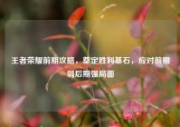 王者荣耀前期攻略，奠定胜利基石，应对前期弱后期强局面