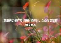 新增固定资产及折旧时间探讨，企业发展基石相关要点