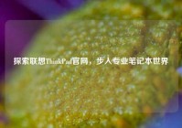 探索联想ThinkPad官网，步入专业笔记本世界