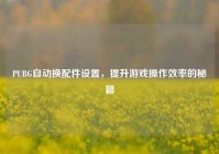 PUBG自动换配件设置，提升游戏操作效率的秘籍