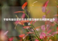 平板电脑安装软件全攻略及解析包问题解决办法