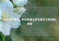 逆战湮灭塔防，科幻防御之战与湮灭之核获取攻略