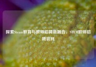 探索Steam教育与教师招聘新融合，STEM教师招聘官网