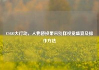 CSGO大行动，人物替换带来别样视觉盛宴及操作方法