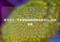 喜力士CF，汽车音响领域卓越之选及Cfour功放参数