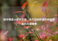 和平精英AK配件评测，全方位剖析提升枪械性能的关键要素